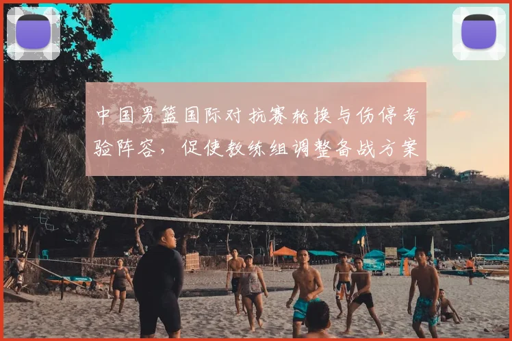 中国男篮国际对抗赛轮换与伤停考验阵容，促使教练组调整备战方案