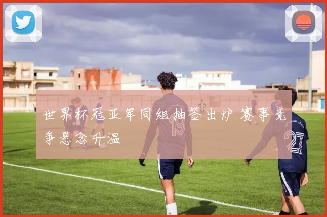 世界杯冠亚军同组抽签出炉 赛事竞争悬念升温
