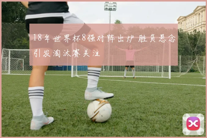 18年世界杯8强对阵出炉 胜负悬念引发淘汰赛关注