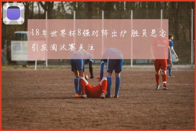 18年世界杯8强对阵出炉 胜负悬念引发淘汰赛关注