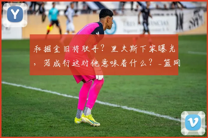 和掘金旧将联手？里夫斯下家曝光，若成行这对他意味着什么？_篮网_1_NBA