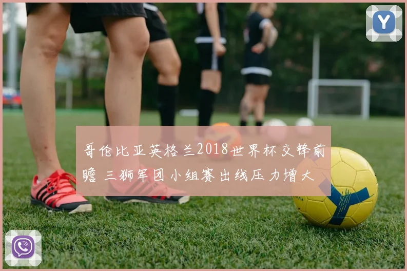 哥伦比亚英格兰2018世界杯交锋前瞻 三狮军团小组赛出线压力增大