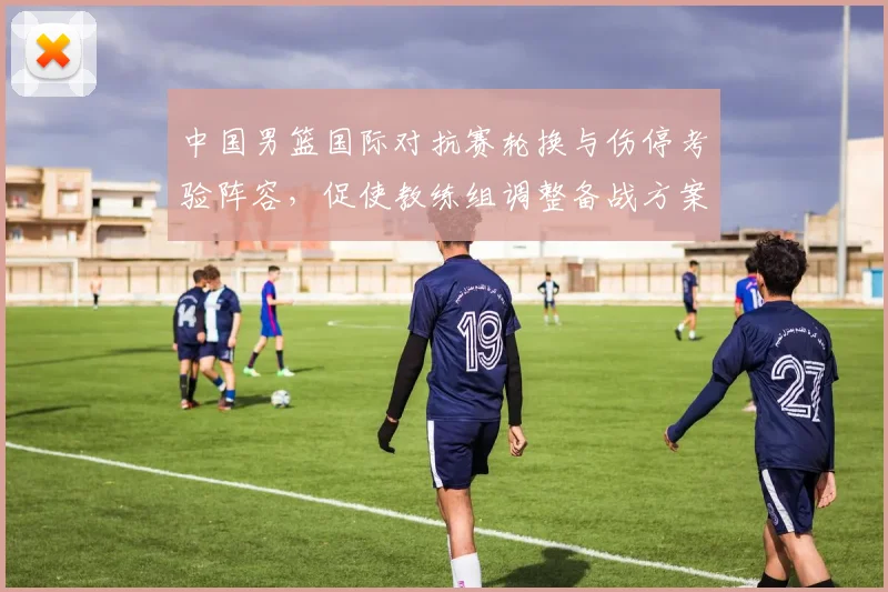 中国男篮国际对抗赛轮换与伤停考验阵容，促使教练组调整备战方案