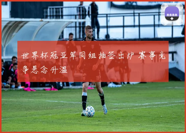 世界杯冠亚军同组抽签出炉 赛事竞争悬念升温