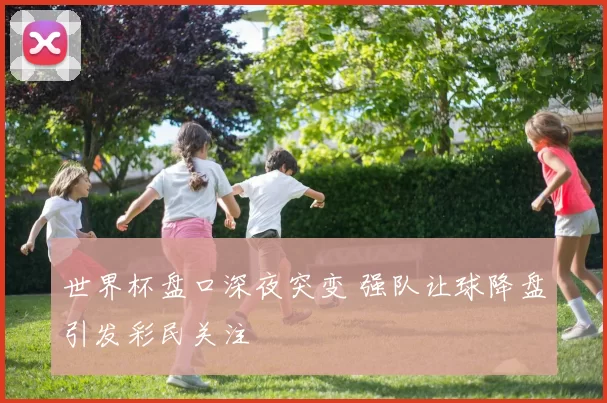 世界杯盘口深夜突变 强队让球降盘引发彩民关注