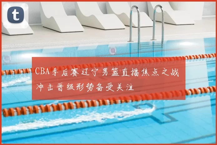 CBA季后赛辽宁男篮直播焦点之战 冲击晋级形势备受关注