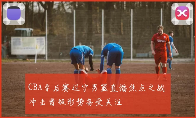 CBA季后赛辽宁男篮直播焦点之战 冲击晋级形势备受关注