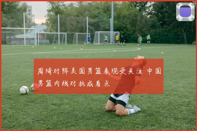 周琦对阵美国男篮表现受关注 中国男篮内线对抗成看点