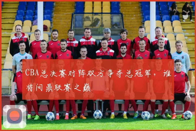 CBA总决赛对阵双方争夺总冠军，谁将问鼎联赛之巅