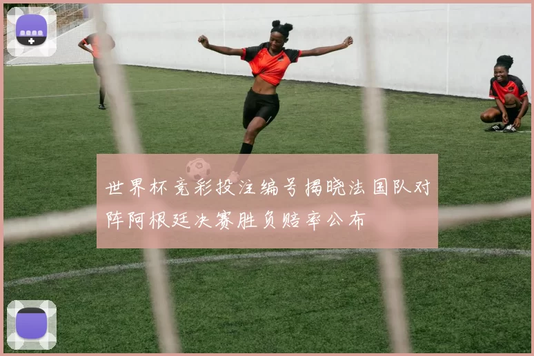世界杯竞彩投注编号揭晓法国队对阵阿根廷决赛胜负赔率公布