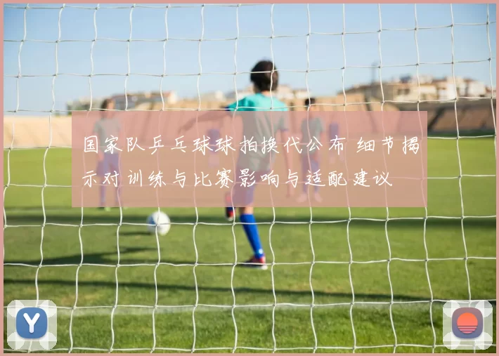国家队乒乓球球拍换代公布 细节揭示对训练与比赛影响与适配建议