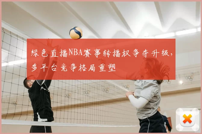 绿色直播NBA赛事转播权争夺升级，多平台竞争格局重塑