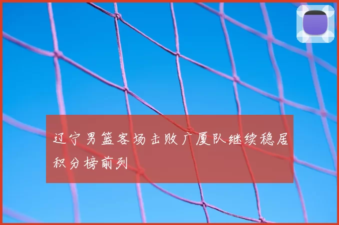 辽宁男篮客场击败广厦队继续稳居积分榜前列