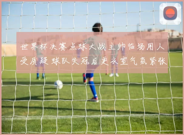 世界杯决赛点球大战主帅临场用人受质疑 球队失冠后更衣室气氛紧张