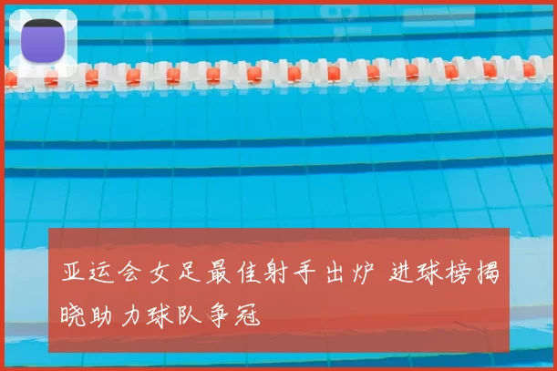 亚运会女足最佳射手出炉 进球榜揭晓助力球队争冠