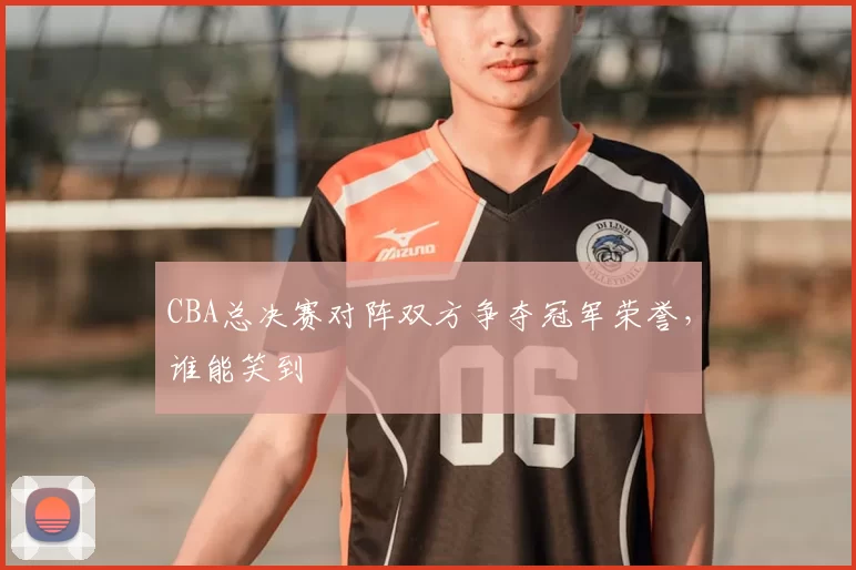 CBA总决赛对阵双方争夺冠军荣誉，谁能笑到