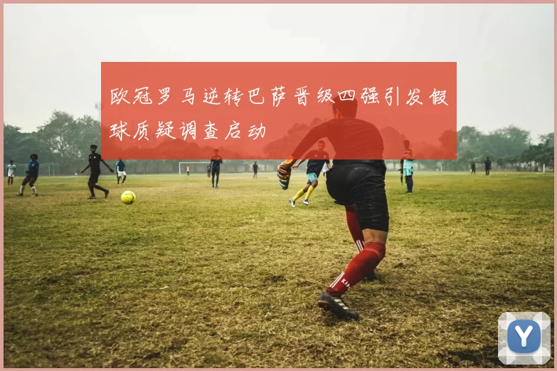 欧冠罗马逆转巴萨晋级四强引发假球质疑调查启动