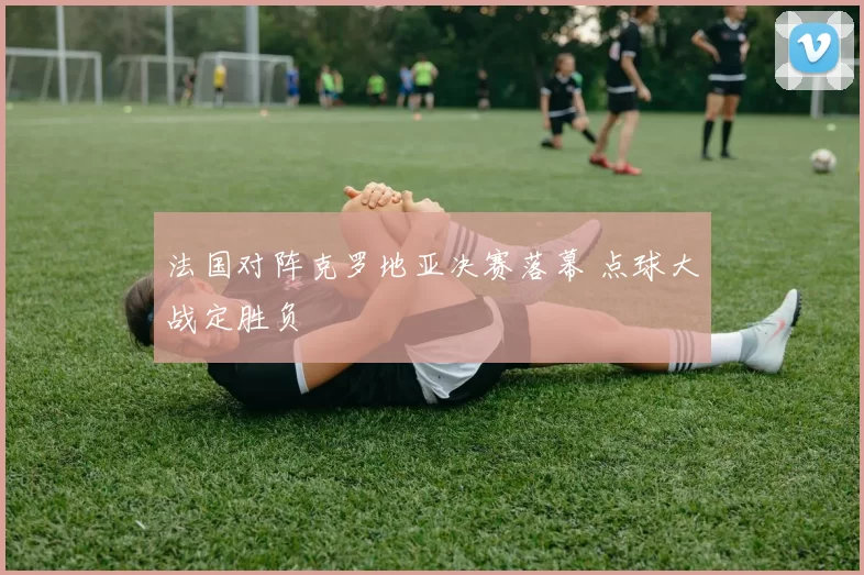法国对阵克罗地亚决赛落幕 点球大战定胜负