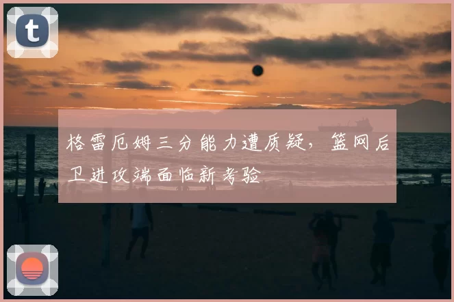 格雷厄姆三分能力遭质疑，篮网后卫进攻端面临新考验