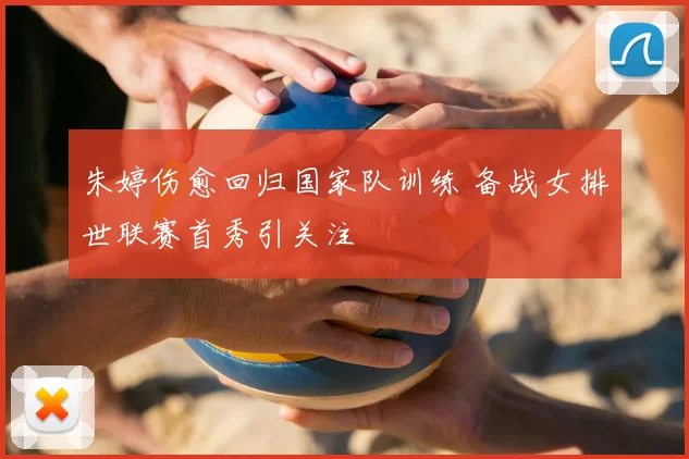 朱婷伤愈回归国家队训练 备战女排世联赛首秀引关注