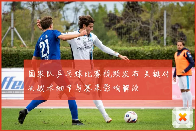 国家队乒乓球比赛视频发布 关键对决战术细节与赛果影响解读