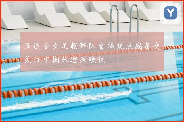 亚运会女足朝鲜队晋级焦点战备受关注中国队迎来硬仗
