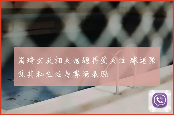 周琦女友相关话题再受关注 球迷聚焦其私生活与赛场表现