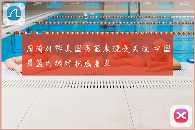 周琦对阵美国男篮表现受关注 中国男篮内线对抗成看点