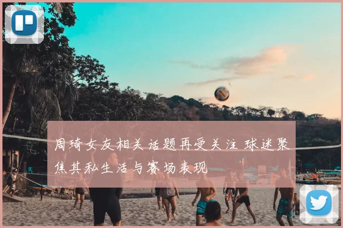 周琦女友相关话题再受关注 球迷聚焦其私生活与赛场表现