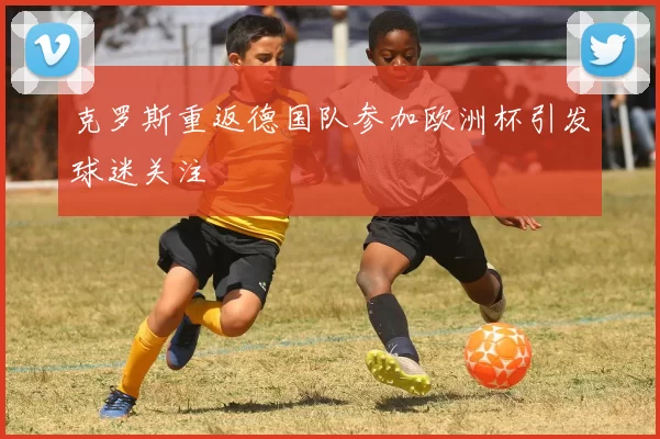 克罗斯重返德国队参加欧洲杯引发球迷关注