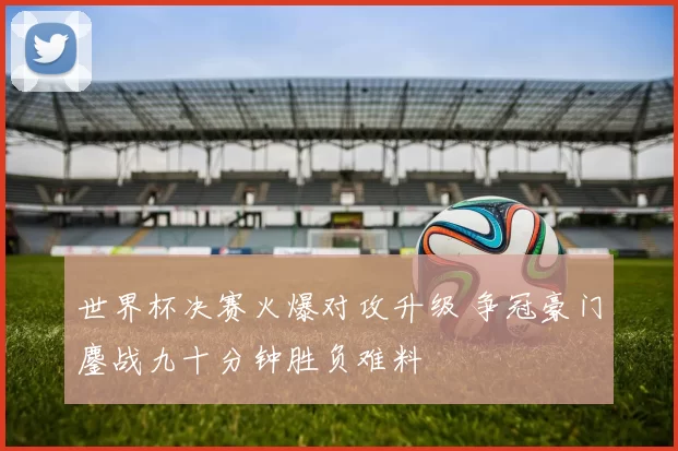 世界杯决赛火爆对攻升级 争冠豪门鏖战九十分钟胜负难料