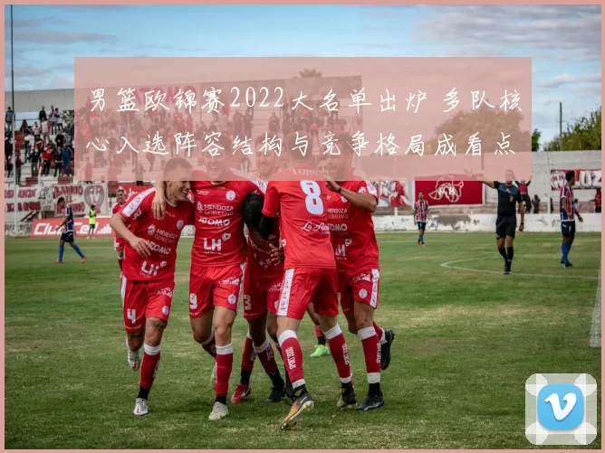 男篮欧锦赛2022大名单出炉 多队核心入选阵容结构与竞争格局成看点