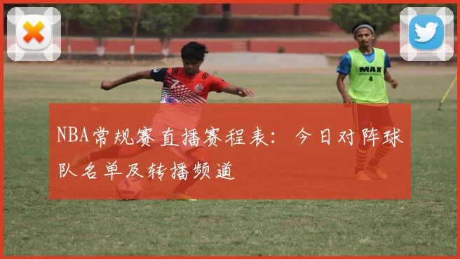 NBA常规赛直播赛程表：今日对阵球队名单及转播频道