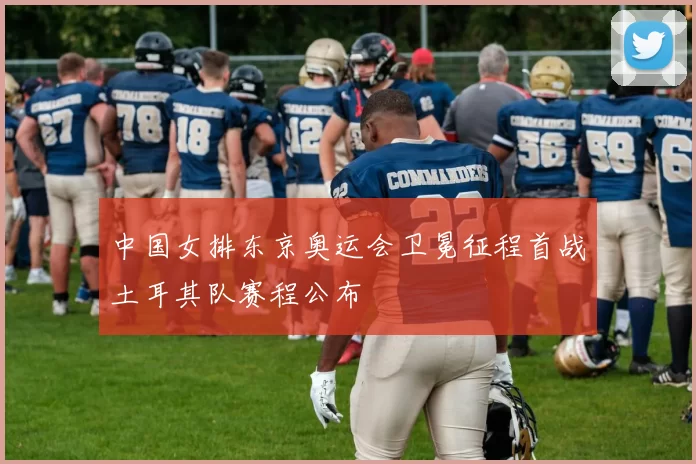 中国女排东京奥运会卫冕征程首战土耳其队赛程公布