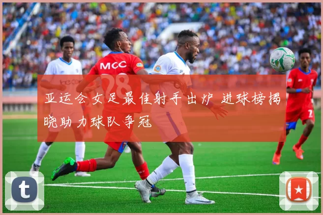 亚运会女足最佳射手出炉 进球榜揭晓助力球队争冠