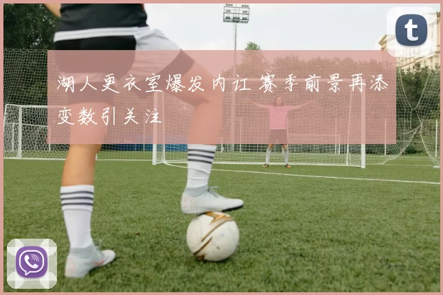 湖人更衣室爆发内讧 赛季前景再添变数引关注