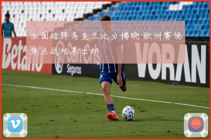 法国对阵乌克兰比分揭晓 欧洲赛场焦点战结果出炉