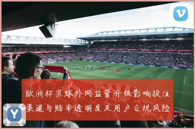 欧洲杯买球外网监管升级影响投注渠道与赔率透明度及用户合规风险提示