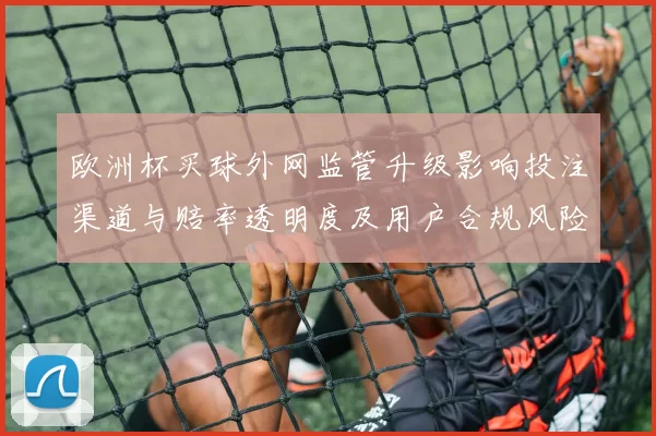 欧洲杯买球外网监管升级影响投注渠道与赔率透明度及用户合规风险提示