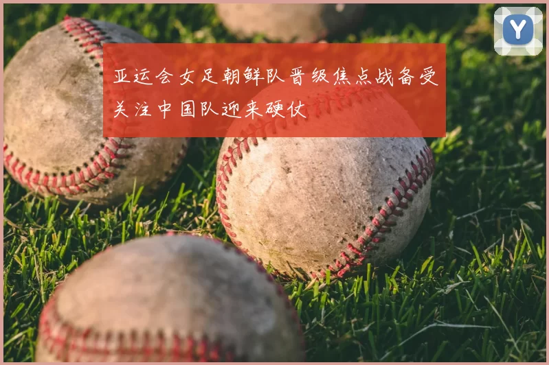 亚运会女足朝鲜队晋级焦点战备受关注中国队迎来硬仗