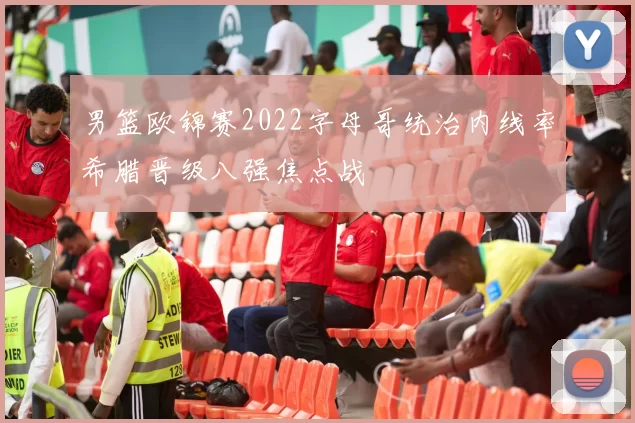 男篮欧锦赛2022字母哥统治内线率希腊晋级八强焦点战