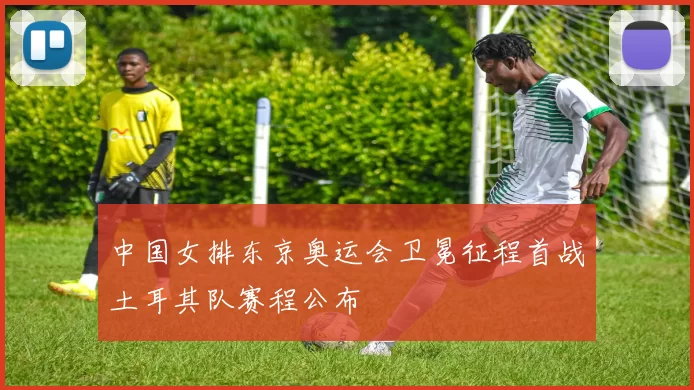 中国女排东京奥运会卫冕征程首战土耳其队赛程公布