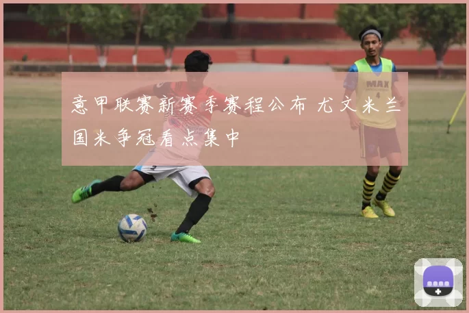 意甲联赛新赛季赛程公布 尤文米兰国米争冠看点集中