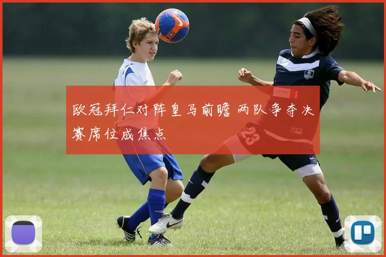 欧冠拜仁对阵皇马前瞻 两队争夺决赛席位成焦点