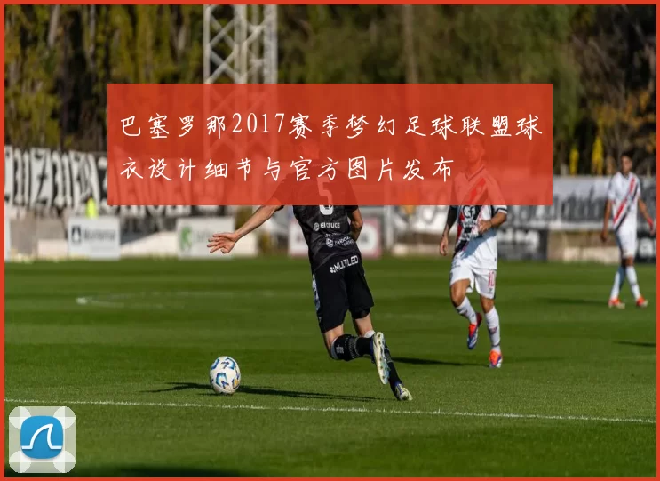 巴塞罗那2017赛季梦幻足球联盟球衣设计细节与官方图片发布