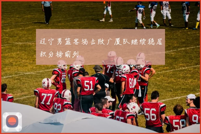 辽宁男篮客场击败广厦队继续稳居积分榜前列