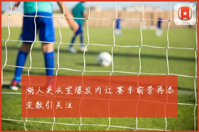 湖人更衣室爆发内讧 赛季前景再添变数引关注