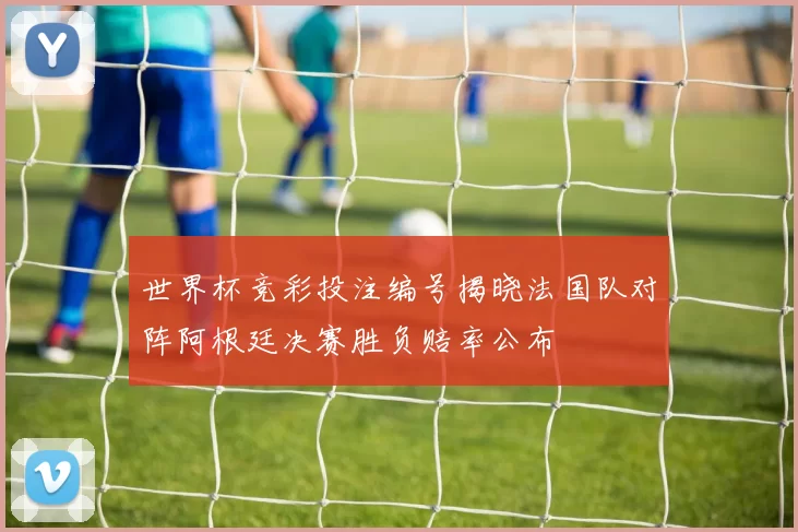 世界杯竞彩投注编号揭晓法国队对阵阿根廷决赛胜负赔率公布