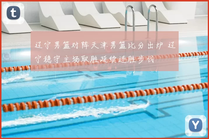 辽宁男篮对阵天津男篮比分出炉 辽宁稳守主场取胜延续连胜步伐